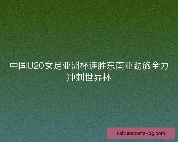 中国U20女足亚洲杯连胜东南亚劲旅全力冲刺世界杯 中国U20女足亚洲杯连胜东南亚劲旅全力冲刺世界杯