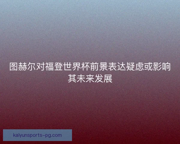 图赫尔对福登世界杯前景表达疑虑或影响其未来发展 图赫尔对福登世界杯前景表达疑虑或影响其未来发展