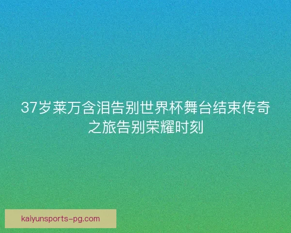 37岁莱万含泪告别世界杯舞台结束传奇之旅告别荣耀时刻 37岁莱万含泪告别世界杯舞台结束传奇之旅告别荣耀时刻