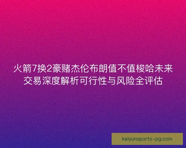 火箭7换2豪赌杰伦布朗值不值梭哈未来交易深度解析可行性与风险全评估