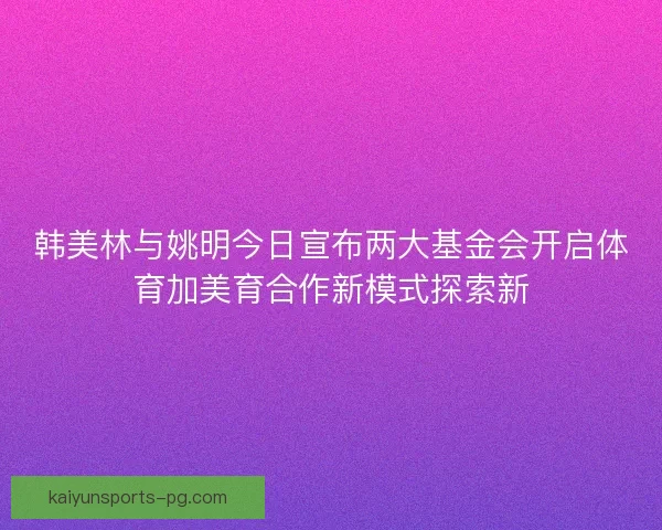韩美林与姚明今日宣布两大基金会开启体育加美育合作新模式探索新